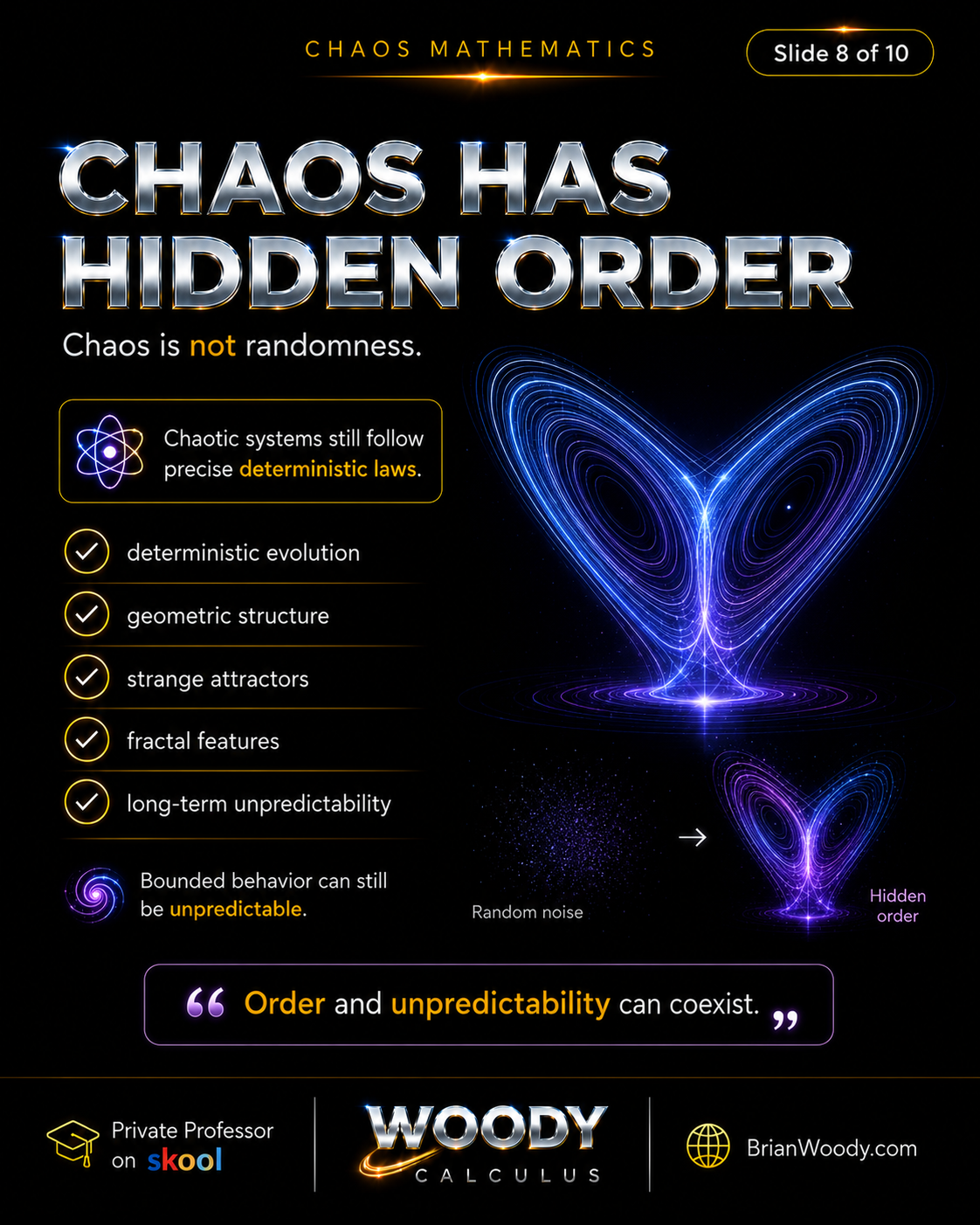Chaos Has Hidden Order Chaos has hidden order because chaotic systems follow deterministic laws while showing geometric structure, strange attractors, fractal features, and long-term unpredictability.